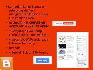 • Kemudian lanjut keproses
   selajutnya dengan
   mengarahkan kursor mouse
   kita ke menu New
• to Gmail? Klik CREATE AN
   ACCOUNT atau BUAT AKUN
• • Selajutnya akan tampil
   gambar seperti dibawah ini.
• • Isikan BIODATA anda pada
   kolom-kolom yang
• tersedia
• • Setelah Selasai Klik tombol
 