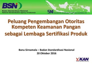 Peluang Pengembangan Otoritas
Kompeten Keamanan Pangan
sebagai Lembaga Sertifikasi Produk
Banu Sirnamala – Badan Standardisasi Nasional
20 Oktober 2016
 
