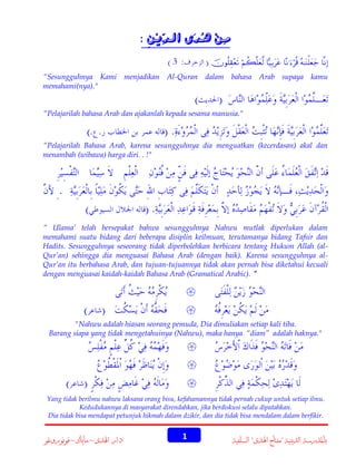 : ِ‫مِنِ ُدَى ال ِّيِن‬
ِ‫د‬
‫ه‬
     
“Sesungguhnya Kami menjadikan Al-Quran dalam bahasa Arab supaya kamu
memahami(nya)."
“Pelajarilah bahasa Arab dan ajakanlah kepada sesama manusia."

“Pelajarilah Bahasa Arab, karena sesungguhnya dia menguatkan (kecerdasan) akal dan
menambah (wibawa) harga diri. . !"

“ Ulama’ telah bersepakat bahwa sesungguhnya Nahwu mutlak diperlukan dalam
memahami suatu bidang dari beberapa disiplin keilmuan, terutamanya bidang Tafsir dan
Hadits. Sesungguhnya seseorang tidak diperbolehkan berbicara tentang Hukum Allah (alQur’an) sehingga dia menguasai Bahasa Arab (dengan baik). Karena sesungguhnya alQur’an itu berbahasa Arab, dan tujuan-tujuannya tidak akan pernah bisa diketahui kecuali
dengan menguasai kaidah-kaidah Bahasa Arab (Gramatical Arabic). "



"Nahwu adalah hiasan seorang pemuda, Dia dimuliakan setiap kali tiba.
Barang siapa yang tidak mengetahuinya (Nahwu), maka hanya “diam” adalah haknya."




Yang tidak berilmu nahwu laksana orang bisu, kefahamannya tidak pernah cukup untuk setiap ilmu.
Kedudukannya di masyarakat direndahkan, jika berdiskusi selalu dipatahkan.
Dia tidak bisa mendapat petunjuk hikmah dalam dzikir, dan dia tidak bisa mendalam dalam berfikir.

‫دار اهلدى – ماياك – فونوروغو‬

1

‫باملدرسة الدينية "مفتاح اهلدى" السمفية‬

 