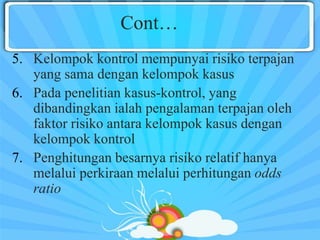 Cont…
5. Kelompok kontrol mempunyai risiko terpajan
yang sama dengan kelompok kasus
6. Pada penelitian kasus-kontrol, yang
dibandingkan ialah pengalaman terpajan oleh
faktor risiko antara kelompok kasus dengan
kelompok kontrol
7. Penghitungan besarnya risiko relatif hanya
melalui perkiraan melalui perhitungan odds
ratio
 