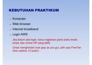 KEBUTUHAN PRAKTIKUM
● Komputer
● Web browser
● Internet broadband
● Login AWS
Jika belum ada login, harus registrasi (perlu kartu kredit ,
email, dan nomor HP yang aktif).email, dan nomor HP yang aktif).
Untuk menghindari cost (pay as you go), pilih opsi FreeTier
(free selama 12 bulan)
 