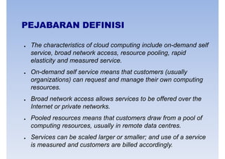 PEJABARAN DEFINISI
● The characteristics of cloud computing include on-demand self
service, broad network access, resource pooling, rapidservice, broad network access, resource pooling, rapid
elasticity and measured service.
● On-demand self service means that customers (usually
organizations) can request and manage their own computing
resources.
● Broad network access allows services to be offered over the
Internet or private networks.Internet or private networks.
● Pooled resources means that customers draw from a pool of
computing resources, usually in remote data centres.
● Services can be scaled larger or smaller; and use of a service
is measured and customers are billed accordingly.
 