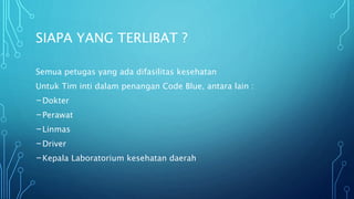 SIAPA YANG TERLIBAT ?
Semua petugas yang ada difasilitas kesehatan
Untuk Tim inti dalam penangan Code Blue, antara lain :
-Dokter
-Perawat
-Linmas
-Driver
-Kepala Laboratorium kesehatan daerah
 