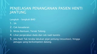 PENJELASAN PENANGANAN PASIEN HENTI
JANTUNG
Langkah – langkah BHD
1. 3A
2. Cek kesadaran
3. Minta Bantuan, Teriak Tolong.
4. Lihat pergerakan dada dan cek nadi karotis
5. Jika Nadi Tak teraba lakukan pijat jantung (resusitasi), hingga
petugas yang berkompeten datang.
 