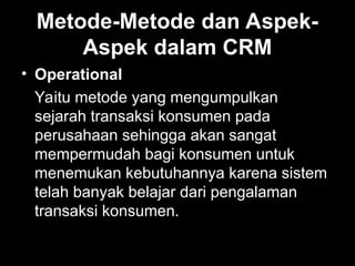 Metode-Metode dan Aspek-
Aspek dalam CRM
• Operational
Yaitu metode yang mengumpulkan
sejarah transaksi konsumen pada
perusahaan sehingga akan sangat
mempermudah bagi konsumen untuk
menemukan kebutuhannya karena sistem
telah banyak belajar dari pengalaman
transaksi konsumen.
 