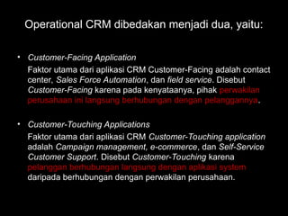 Operational CRM dibedakan menjadi dua, yaitu:
• Customer-Facing Application
Faktor utama dari aplikasi CRM Customer-Facing adalah contact
center, Sales Force Automation, dan field service. Disebut
Customer-Facing karena pada kenyataanya, pihak perwakilan
perusahaan ini langsung berhubungan dengan pelanggannya.
• Customer-Touching Applications
Faktor utama dari aplikasi CRM Customer-Touching application
adalah Campaign management, e-commerce, dan Self-Service
Customer Support. Disebut Customer-Touching karena
pelanggan berhubungan langsung dengan aplikasi system
daripada berhubungan dengan perwakilan perusahaan.
 