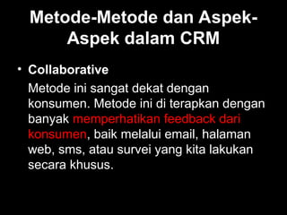 Metode-Metode dan Aspek-
Aspek dalam CRM
• Collaborative
Metode ini sangat dekat dengan
konsumen. Metode ini di terapkan dengan
banyak memperhatikan feedback dari
konsumen, baik melalui email, halaman
web, sms, atau survei yang kita lakukan
secara khusus.
 