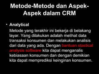 Metode-Metode dan Aspek-
Aspek dalam CRM
• Analytical
Metode yang terakhir ini bekerja di belakang
layar. Yang dilakukan adalah melihat data
transaksi konsumen dan melakukan analisis
dari data yang ada. Dengan bantuan stastical
analysis software kita dapat menganalis
kebiasaan konsumen dan dengan demikian
kita dapat memprediksi keinginan konsumen.
 