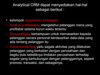 Analytical CRM dapat menyediakan hal-hal
sebagai berikut :
• kelompok segmentasi pelanggan
• Analisa profitabilitas, mengetahui pelanggan mana yang
profitable selama kurun waktu tertentu
• Personalisasi, kemampuan untuk memasarkan kepada
pelanggan secara personal berdasarkan data-data yang
ada tentang pelanggan itu.
• Event monitoring, yaitu segala aktivitas yang dilakukan
pelanggan yang berkaitan dengan perusahaan dan
begitu pula sebaliknya tindakan perusahaan terhadap
segala yang berhubungan dengan pelanggannya, seperti
promosi, transaksi, dan sebagainya.
 