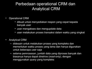 Perbedaan operational CRM dan
Analytical CRM
• Operational CRM
• dibuat untuk menyediakan respon yang cepat kepada
banyak user
• user mengakses dan mengupdate data
• user melakukan proses transaksi dalam waktu yang singkat
• Analytical CRM
– didesain untuk melakukan proses yang kompleks dan
memerlukan waktu proses yang lama dan hanya digunakan
untuk beberapa user saja
– selama pemrosesan, jumlah data yang diproses banyak dan
biasanya hanya dapat diretrive (read-only), dengan
menggunakan query yang kompleks
 