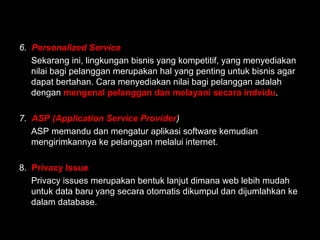 6. Personalized Service
Sekarang ini, lingkungan bisnis yang kompetitif, yang menyediakan
nilai bagi pelanggan merupakan hal yang penting untuk bisnis agar
dapat bertahan. Cara menyediakan nilai bagi pelanggan adalah
dengan mengenal pelanggan dan melayani secara indvidu.
7. ASP (Application Service Provider)
ASP memandu dan mengatur aplikasi software kemudian
mengirimkannya ke pelanggan melalui internet.
8. Privacy Issue
Privacy issues merupakan bentuk lanjut dimana web lebih mudah
untuk data baru yang secara otomatis dikumpul dan dijumlahkan ke
dalam database.
 