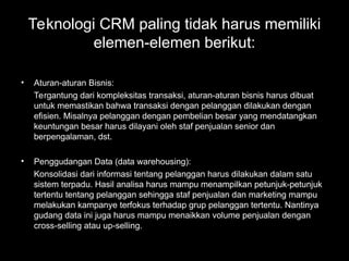 Teknologi CRM paling tidak harus memiliki
elemen-elemen berikut:
• Aturan-aturan Bisnis:
Tergantung dari kompleksitas transaksi, aturan-aturan bisnis harus dibuat
untuk memastikan bahwa transaksi dengan pelanggan dilakukan dengan
efisien. Misalnya pelanggan dengan pembelian besar yang mendatangkan
keuntungan besar harus dilayani oleh staf penjualan senior dan
berpengalaman, dst.
• Penggudangan Data (data warehousing):
Konsolidasi dari informasi tentang pelanggan harus dilakukan dalam satu
sistem terpadu. Hasil analisa harus mampu menampilkan petunjuk-petunjuk
tertentu tentang pelanggan sehingga staf penjualan dan marketing mampu
melakukan kampanye terfokus terhadap grup pelanggan tertentu. Nantinya
gudang data ini juga harus mampu menaikkan volume penjualan dengan
cross-selling atau up-selling.
 