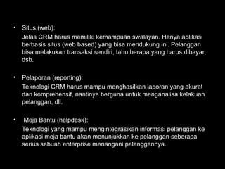 • Situs (web):
Jelas CRM harus memiliki kemampuan swalayan. Hanya aplikasi
berbasis situs (web based) yang bisa mendukung ini. Pelanggan
bisa melakukan transaksi sendiri, tahu berapa yang harus dibayar,
dsb.
• Pelaporan (reporting):
Teknologi CRM harus mampu menghasilkan laporan yang akurat
dan komprehensif, nantinya berguna untuk menganalisa kelakuan
pelanggan, dll.
• Meja Bantu (helpdesk):
Teknologi yang mampu mengintegrasikan informasi pelanggan ke
aplikasi meja bantu akan menunjukkan ke pelanggan seberapa
serius sebuah enterprise menangani pelanggannya.
 