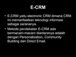 E-CRM
• E-CRM yaitu electronic CRM dimana CRM
ini memanfaatkan teknologi informasi
sebagai sarananya.
• Metode pendekatan E-CRM ada
bermacam-macam diantaranya adalah
dengan Personalization, Community
Building dan Direct Email.
 