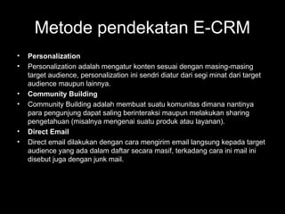 Metode pendekatan E-CRM
• Personalization
• Personalization adalah mengatur konten sesuai dengan masing-masing
target audience, personalization ini sendri diatur dari segi minat dari target
audience maupun lainnya.
• Community Building
• Community Building adalah membuat suatu komunitas dimana nantinya
para pengunjung dapat saling berinteraksi maupun melakukan sharing
pengetahuan (misalnya mengenai suatu produk atau layanan).
• Direct Email
• Direct email dilakukan dengan cara mengirim email langsung kepada target
audience yang ada dalam daftar secara masif, terkadang cara ini mail ini
disebut juga dengan junk mail.
 