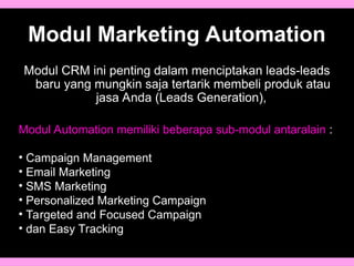 Modul Marketing Automation
Modul CRM ini penting dalam menciptakan leads-leads
baru yang mungkin saja tertarik membeli produk atau
jasa Anda (Leads Generation),
Modul Automation memiliki beberapa sub-modul antaralain :
• Campaign Management
• Email Marketing
• SMS Marketing
• Personalized Marketing Campaign
• Targeted and Focused Campaign
• dan Easy Tracking
 