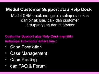 Modul Customer Support atau Help Desk
Costumer Support atau Help Desk memiliki
beberapa sub-modul antara lain :
• Case Escalation
• Case Management
• Case Routing
• dan FAQ & Forum
Modul CRM untuk mengelola setiap masukan
dari pihak luar, baik dari customer
ataupun yang non-customer
 