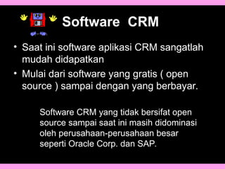 Software CRM
• Saat ini software aplikasi CRM sangatlah
mudah didapatkan
• Mulai dari software yang gratis ( open
source ) sampai dengan yang berbayar.
Software CRM yang tidak bersifat open
source sampai saat ini masih didominasi
oleh perusahaan-perusahaan besar
seperti Oracle Corp. dan SAP.
 