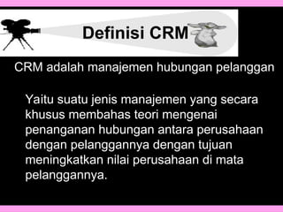 Definisi CRM
Yaitu suatu jenis manajemen yang secara
khusus membahas teori mengenai
penanganan hubungan antara perusahaan
dengan pelanggannya dengan tujuan
meningkatkan nilai perusahaan di mata
pelanggannya.
CRM adalah manajemen hubungan pelanggan
 