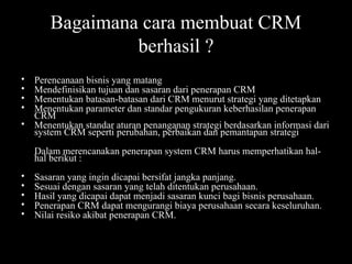 • Perencanaan bisnis yang matang
• Mendefinisikan tujuan dan sasaran dari penerapan CRM
• Menentukan batasan-batasan dari CRM menurut strategi yang ditetapkan
• Menentukan parameter dan standar pengukuran keberhasilan penerapan
CRM
• Menentukan standar aturan penanganan strategi berdasarkan informasi dari
system CRM seperti perubahan, perbaikan dan pemantapan strategi
Dalam merencanakan penerapan system CRM harus memperhatikan hal-
hal berikut :
• Sasaran yang ingin dicapai bersifat jangka panjang.
• Sesuai dengan sasaran yang telah ditentukan perusahaan.
• Hasil yang dicapai dapat menjadi sasaran kunci bagi bisnis perusahaan.
• Penerapan CRM dapat mengurangi biaya perusahaan secara keseluruhan.
• Nilai resiko akibat penerapan CRM.
Bagaimana cara membuat CRM
berhasil ?
 