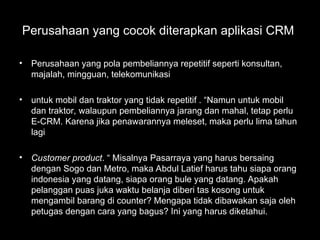 Perusahaan yang cocok diterapkan aplikasi CRM
• Perusahaan yang pola pembeliannya repetitif seperti konsultan,
majalah, mingguan, telekomunikasi
• untuk mobil dan traktor yang tidak repetitif . “Namun untuk mobil
dan traktor, walaupun pembeliannya jarang dan mahal, tetap perlu
E-CRM. Karena jika penawarannya meleset, maka perlu lima tahun
lagi
• Customer product. “ Misalnya Pasarraya yang harus bersaing
dengan Sogo dan Metro, maka Abdul Latief harus tahu siapa orang
indonesia yang datang, siapa orang bule yang datang. Apakah
pelanggan puas juka waktu belanja diberi tas kosong untuk
mengambil barang di counter? Mengapa tidak dibawakan saja oleh
petugas dengan cara yang bagus? Ini yang harus diketahui.
 