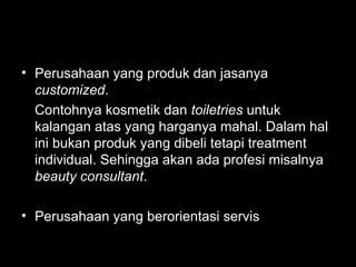 • Perusahaan yang produk dan jasanya
customized.
Contohnya kosmetik dan toiletries untuk
kalangan atas yang harganya mahal. Dalam hal
ini bukan produk yang dibeli tetapi treatment
individual. Sehingga akan ada profesi misalnya
beauty consultant.
• Perusahaan yang berorientasi servis
 