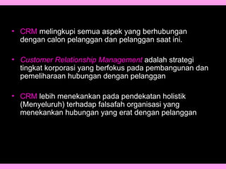 • CRM melingkupi semua aspek yang berhubungan
dengan calon pelanggan dan pelanggan saat ini.
• Customer Relationship Management adalah strategi
tingkat korporasi yang berfokus pada pembangunan dan
pemeliharaan hubungan dengan pelanggan
• CRM lebih menekankan pada pendekatan holistik
(Menyeluruh) terhadap falsafah organisasi yang
menekankan hubungan yang erat dengan pelanggan.
 