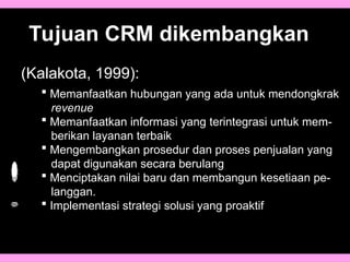 Tujuan CRM dikembangkan
(Kalakota, 1999):
 Memanfaatkan hubungan yang ada untuk mendongkrak
revenue
 Memanfaatkan informasi yang terintegrasi untuk mem-
berikan layanan terbaik
 Mengembangkan prosedur dan proses penjualan yang
dapat digunakan secara berulang
 Menciptakan nilai baru dan membangun kesetiaan pe-
langgan.
 Implementasi strategi solusi yang proaktif
 