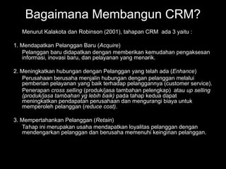 Menurut Kalakota dan Robinson (2001), tahapan CRM ada 3 yaitu :
1. Mendapatkan Pelanggan Baru (Acquire)
Pelanggan baru didapatkan dengan memberikan kemudahan pengaksesan
informasi, inovasi baru, dan pelayanan yang menarik.
2. Meningkatkan hubungan dengan Pelanggan yang telah ada (Enhance)
Perusahaan berusaha menjalin hubungan dengan pelanggan melalui
pemberian pelayanan yang baik terhadap pelanggannya (customer service).
Penerapan cross selling (produk/jasa tambahan pelengkap) atau up selling
(produk/jasa tambahan yg lebih baik) pada tahap kedua dapat
meningkatkan pendapatan perusahaan dan mengurangi biaya untuk
memperoleh pelanggan (reduce cost).
3. Mempertahankan Pelanggan (Retain)
Tahap ini merupakan usaha mendapatkan loyalitas pelanggan dengan
mendengarkan pelanggan dan berusaha memenuhi keinginan pelanggan.
Bagaimana Membangun CRM?
 