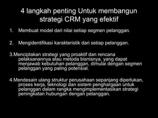 1. Membuat model dari nilai setiap segmen pelanggan.
2. Mengidentifikasi karakteristik dari setiap pelanggan.
3.Menciptakan strategi yang proaktif dan rencana
pelaksanannya atau metoda bisnisnya, yang dapat
menjawab kebutuhan pelanggan, dimulai dengan segmen
pelanggan yang paling potensial.
4.Mendesain ulang struktur perusahaan sepanjang diperlukan,
proses kerja, teknologi dan sistem penghargaan untuk
pelanggan dalam rangka mengimplementasikan strategi
peningkatan hubungan dengan pelanggan.
4 langkah penting Untuk membangun
strategi CRM yang efektif
 