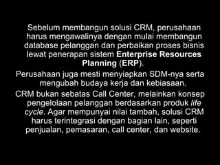 Sebelum membangun solusi CRM, perusahaan
harus mengawalinya dengan mulai membangun
database pelanggan dan perbaikan proses bisnis
lewat penerapan sistem Enterprise Resources
Planning (ERP).
Perusahaan juga mesti menyiapkan SDM-nya serta
mengubah budaya kerja dan kebiasaan.
CRM bukan sebatas Call Center, melainkan konsep
pengelolaan pelanggan berdasarkan produk life
cycle. Agar mempunyai nilai tambah, solusi CRM
harus terintegrasi dengan bagian lain, seperti
penjualan, pemasaran, call center, dan website.
 