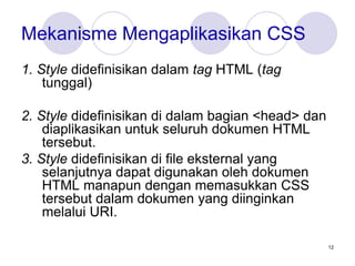 12
Mekanisme Mengaplikasikan CSS
1. Style didefinisikan dalam tag HTML (tag
tunggal)
2. Style didefinisikan di dalam bagian <head> dan
diaplikasikan untuk seluruh dokumen HTML
tersebut.
3. Style didefinisikan di file eksternal yang
selanjutnya dapat digunakan oleh dokumen
HTML manapun dengan memasukkan CSS
tersebut dalam dokumen yang diinginkan
melalui URI.
 