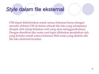 16
Style dalam file eksternal
CSS dapat didefinisikan untuk semua halaman hanya dengan
menulis definisi CSS di dalam sebuah file teks yang selanjutnya
dirujuk oleh setiap halaman web yang akan menggunakannya.
Dengan demikian jika suatu saat ingin dilakukan perubahan style
yang berlaku untuk semua halaman Web maka yang diubah ada
file teks eksternal tersebut.
 