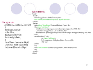 17
Script HTML:
<html>
<head>
<title>Penggunaan CSS Eksternal</title>
<link rel=stylesheet href="style.css" type="text/css">
</head>
<body>
<span class="headlines">Selamat Datang</span><br>
<div class="sublines">
Ini adalah contoh penggunaan web yang menggunakan CSS.<br>
Contoh ini menggunakan CSS Eksternal.<br>
Pendefinisian pemanggilan style dilakukan dengan menggunakan tag link.<br>
</div>
<table border="2"><tr>
<td class="sublines">
Style juga dapat dilakukan dalam elemen table.
</td></tr>
</table>
<hr>
<div class="infotext">contoh penggunaan CSS eksternal</div>
<hr>
</body>
</html>
File style.css:
.headlines, .sublines, .infotext
{
font-family:arial;
color:blue;
background:cyan;
font-weight:bold;
}
.headlines {font-size:14pt;}
.sublines {font-size:12pt;}
.infotext {font-size:10pt;}
 