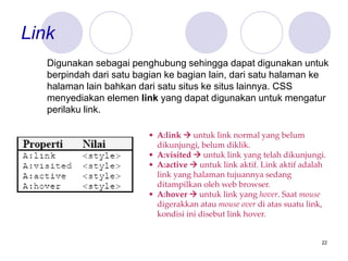 22
Link
Digunakan sebagai penghubung sehingga dapat digunakan untuk
berpindah dari satu bagian ke bagian lain, dari satu halaman ke
halaman lain bahkan dari satu situs ke situs lainnya. CSS
menyediakan elemen link yang dapat digunakan untuk mengatur
perilaku link.
• A:link  untuk link normal yang belum
dikunjungi, belum diklik.
• A:visited  untuk link yang telah dikunjungi.
• A:active  untuk link aktif. Link aktif adalah
link yang halaman tujuannya sedang
ditampilkan oleh web browser.
• A:hover  untuk link yang hover. Saat mouse
digerakkan atau mouse over di atas suatu link,
kondisi ini disebut link hover.
 
