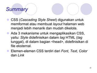 23
Summary
 CSS (Cascading Style Sheet) digunakan untuk
memformat atau membuat layout halaman web
menjadi lebih menarik dan mudah dikelola.
 Ada 3 mekanisme untuk mengaplikasikan CSS,
yaitu: Style didefinisikan dalam tag HTML (tag
tunggal), di dalam bagian <head>, didefinisikan di
file eksternal.
 Elemen-elemen CSS terdiri dari Font, Text, Color
dan Link
 