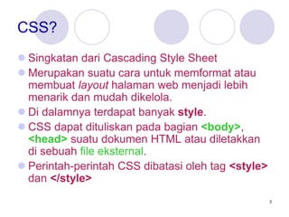 3
CSS?
 Singkatan dari Cascading Style Sheet
 Merupakan suatu cara untuk memformat atau
membuat layout halaman web menjadi lebih
menarik dan mudah dikelola.
 Di dalamnya terdapat banyak style.
 CSS dapat dituliskan pada bagian <body>,
<head> suatu dokumen HTML atau diletakkan
di sebuah file eksternal.
 Perintah-perintah CSS dibatasi oleh tag <style>
dan </style>
 