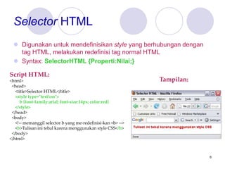 6
Selector HTML
 Digunakan untuk mendefinisikan style yang berhubungan dengan
tag HTML, melakukan redefinisi tag normal HTML
 Syntax: SelectorHTML {Properti:Nilai;}
Script HTML:
<html>
<head>
<title>Selector HTML</title>
<style type="text/css">
b {font-family:arial; font-size:14px; color:red}
</style>
</head>
<body>
<!-- memanggil selector b yang me-redefinisi-kan <b> -->
<b>Tulisan ini tebal karena menggunakan style CSS</b>
</body>
</html>
Tampilan:
 
