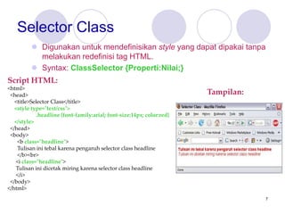 7
Selector Class
 Digunakan untuk mendefinisikan style yang dapat dipakai tanpa
melakukan redefinisi tag HTML.
 Syntax: ClassSelector {Properti:Nilai;}
Script HTML:
<html>
<head>
<title>Selector Class</title>
<style type="text/css">
.headline {font-family:arial; font-size:14px; color:red}
</style>
</head>
<body>
<b class="headline">
Tulisan ini tebal karena pengaruh selector class headline
</b><br>
<i class="headline">
Tulisan ini dicetak miring karena selector class headline
</i>
</body>
</html>
Tampilan:
 