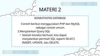MATERI 2
Contoh berikut menggunakan PHP dan MySQL
sebagai contoh umum.
2.Menjalankan Query SQL
• Setelah koneksi berhasil, kita dapat
menjalankan perintah SQL seperti SELECT,
INSERT, UPDATE, dan DELETE.
KONEKTIVITAS DATABASE
 