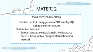 MATERI 2
Contoh berikut menggunakan PHP dan MySQL
sebagai contoh umum.
3.Menutup Koneksi
• Setelah operasi selesai, koneksi ke database
harus ditutup untuk menghindari kebocoran
memori.
KONEKTIVITAS DATABASE
 