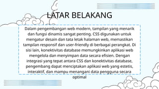 LATAR BELAKANG
Dalam pengembangan web modern, tampilan yang menarik
dan fungsi dinamis sangat penting. CSS digunakan untuk
mengatur desain dan tata letak halaman web, memastikan
tampilan responsif dan user-friendly di berbagai perangkat. Di
sisi lain, konektivitas database memungkinkan aplikasi web
mengelola dan menyimpan data secara efisien. Dengan
integrasi yang tepat antara CSS dan konektivitas database,
pengembang dapat menciptakan aplikasi web yang estetis,
interaktif, dan mampu menangani data pengguna secara
optimal
 