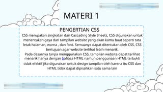 MATERI 1
CSS merupakan singkatan dari Cascading Style Sheets, CSS digunakan untuk
menentukan gaya dari tampilan website yang akan kamu buat seperti tata
letak halaman, warna , dan font. Semuanya dapat ditentukan oleh CSS, CSS
bertujuan agar website terlihat lebih menarik.
Pada dasarnya tanpa menggunakan CSS, tampilan website dapat terlihat
menarik hanya dengan bahasa HTML namun penggunaan HTML terbukti
tidak efektif jika digunakan untuk design tampilan oleh karena itu CSS dan
HTML tidak dapat dipisahkan satu sama lain
PENGERTIAN CSS
 