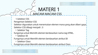 1.Selektor CSS
Pengertian Selektor CSS
Selektor digunakan untuk menentukan elemen mana yang akan diberi gaya.
Selektor CSS dibagi menjadi : 3
• Selektor Tag
fungsinya untuk Memilih elemen berdasarkan nama tag HTML.
• Selektor ID
Fungsinya untuk Memilih elemen berdasarkan atribut ID
• Selektor Class
Fungsinya untuk Memilih elemen berdasarkan atribut Class
MATERI 1
MACAM-MACAM CSS
 