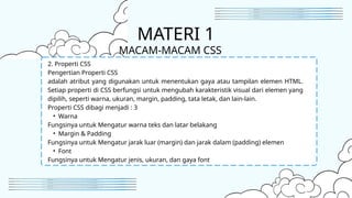 2. Properti CSS
Pengertian Properti CSS
adalah atribut yang digunakan untuk menentukan gaya atau tampilan elemen HTML.
Setiap properti di CSS berfungsi untuk mengubah karakteristik visual dari elemen yang
dipilih, seperti warna, ukuran, margin, padding, tata letak, dan lain-lain.
Properti CSS dibagi menjadi : 3
• Warna
Fungsinya untuk Mengatur warna teks dan latar belakang
• Margin & Padding
Fungsinya untuk Mengatur jarak luar (margin) dan jarak dalam (padding) elemen
• Font
Fungsinya untuk Mengatur jenis, ukuran, dan gaya font
MATERI 1
MACAM-MACAM CSS
 