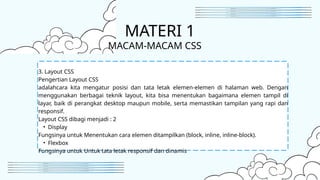 3. Layout CSS
Pengertian Layout CSS
adalahcara kita mengatur posisi dan tata letak elemen-elemen di halaman web. Dengan
menggunakan berbagai teknik layout, kita bisa menentukan bagaimana elemen tampil di
layar, baik di perangkat desktop maupun mobile, serta memastikan tampilan yang rapi dan
responsif.
Layout CSS dibagi menjadi : 2
• Display
Fungsinya untuk Menentukan cara elemen ditampilkan (block, inline, inline-block).
• Flexbox
Fungsinya untuk Untuk tata letak responsif dan dinamis
MATERI 1
MACAM-MACAM CSS
 