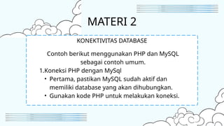 MATERI 2
Contoh berikut menggunakan PHP dan MySQL
sebagai contoh umum.
1.Koneksi PHP dengan MySql
• Pertama, pastikan MySQL sudah aktif dan
memiliki database yang akan dihubungkan.
• Gunakan kode PHP untuk melakukan koneksi.
KONEKTIVITAS DATABASE
 