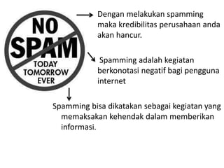 Dengan melakukan spamming
maka kredibilitas perusahaan anda
akan hancur.
Spamming adalah kegiatan
berkonotasi negatif bagi pengguna
internet
Spamming bisa dikatakan sebagai kegiatan yang
memaksakan kehendak dalam memberikan
informasi.
 