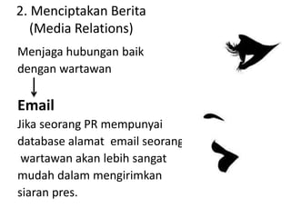 2. Menciptakan Berita
(Media Relations)
Menjaga hubungan baik
dengan wartawan
Email
Jika seorang PR mempunyai
database alamat email seorang
wartawan akan lebih sangat
mudah dalam mengirimkan
siaran pres.
 
