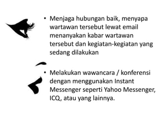 • Menjaga hubungan baik, menyapa
wartawan tersebut lewat email
menanyakan kabar wartawan
tersebut dan kegiatan-kegiatan yang
sedang dilakukan
• Melakukan wawancara / konferensi
dengan menggunakan Instant
Messenger seperti Yahoo Messenger,
ICQ, atau yang lainnya.
 
